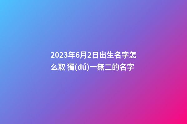 2023年6月2日出生名字怎么取 獨(dú)一無二的名字